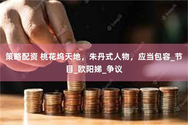 策略配资 桃花坞天地，朱丹式人物，应当包容_节目_欧阳娣_争议