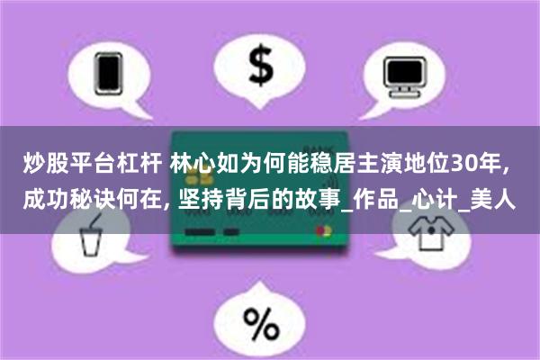 炒股平台杠杆 林心如为何能稳居主演地位30年, 成功秘诀何在, 坚持背后的故事_作品_心计_美人
