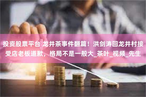 投资股票平台 龙井茶事件翻篇！洪剑涛回龙井村接受店老板道歉，格局不是一般大_茶叶_视频_先生