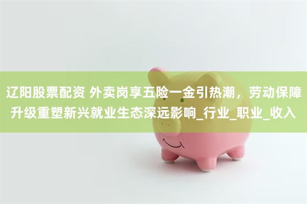 辽阳股票配资 外卖岗享五险一金引热潮，劳动保障升级重塑新兴就业生态深远影响_行业_职业_收入