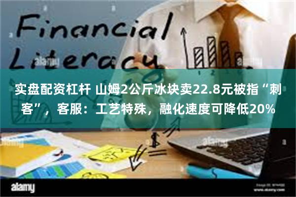 实盘配资杠杆 山姆2公斤冰块卖22.8元被指“刺客”，客服：工艺特殊，融化速度可降低20%
