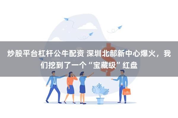 炒股平台杠杆公牛配资 深圳北部新中心爆火，我们挖到了一个“宝藏级”红盘