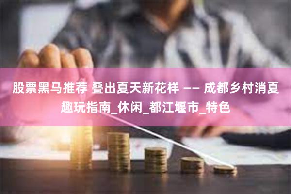 股票黑马推荐 叠出夏天新花样 —— 成都乡村消夏趣玩指南_休闲_都江堰市_特色
