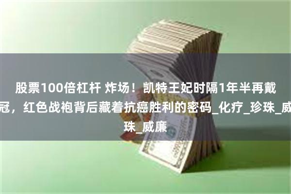 股票100倍杠杆 炸场！凯特王妃时隔1年半再戴王冠，红色战袍背后藏着抗癌胜利的密码_化疗_珍珠_威廉