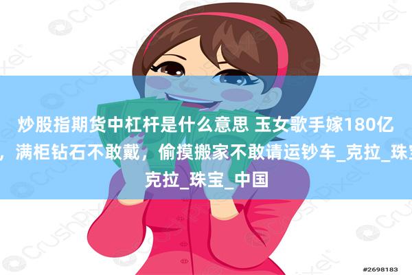 炒股指期货中杠杆是什么意思 玉女歌手嫁180亿钢铁王，满柜钻石不敢戴，偷摸搬家不敢请运钞车_克拉_珠宝_中国