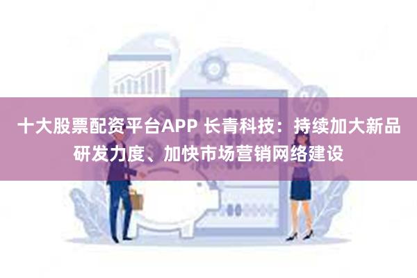 十大股票配资平台APP 长青科技：持续加大新品研发力度、加快市场营销网络建设
