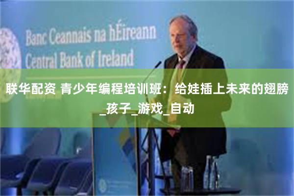 联华配资 青少年编程培训班：给娃插上未来的翅膀_孩子_游戏_自动