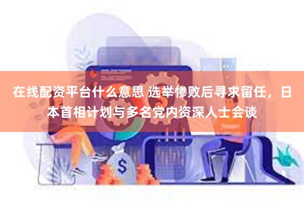 在线配资平台什么意思 选举惨败后寻求留任，日本首相计划与多名党内资深人士会谈