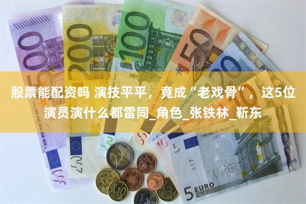 股票能配资吗 演技平平，竟成“老戏骨”，这5位演员演什么都雷同_角色_张铁林_靳东