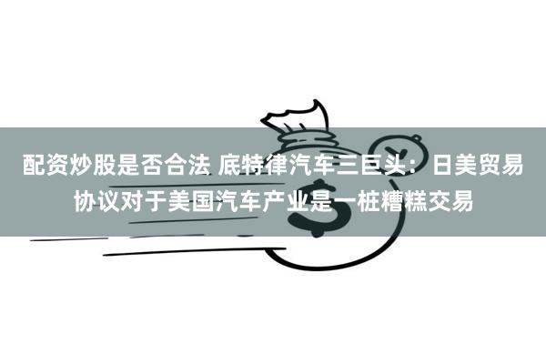 配资炒股是否合法 底特律汽车三巨头：日美贸易协议对于美国汽车产业是一桩糟糕交易
