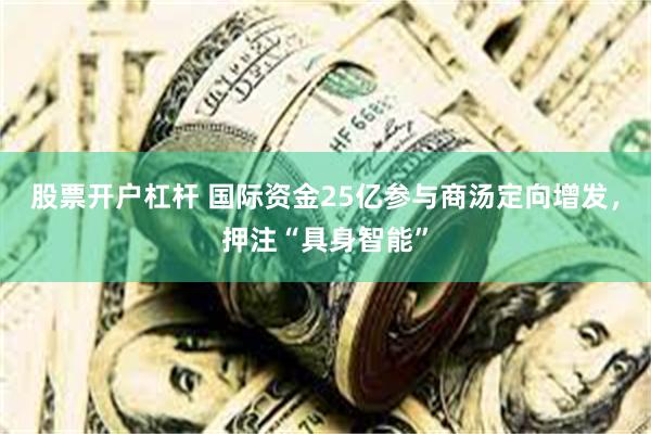 股票开户杠杆 国际资金25亿参与商汤定向增发，押注“具身智能”