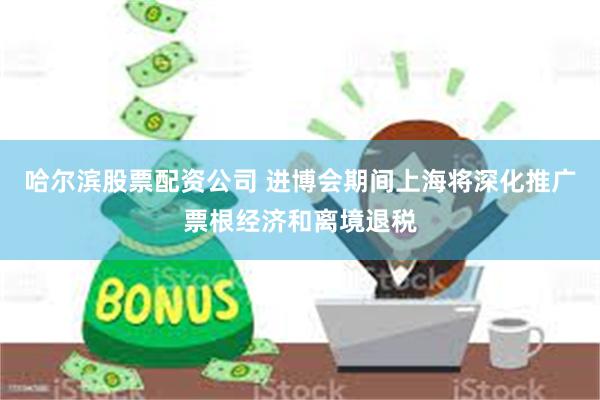 哈尔滨股票配资公司 进博会期间上海将深化推广票根经济和离境退税