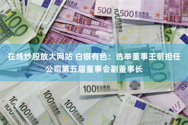 在线炒股放大网站 白银有色：选举董事王萌担任公司第五届董事会副董事长