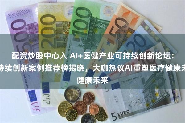 配资炒股中心入 AI+医健产业可持续创新论坛：可持续创新案例推荐榜揭晓，大咖热议AI重塑医疗健康未来