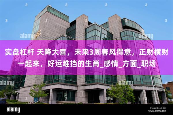实盘杠杆 天降大喜，未来3周春风得意，正财横财一起来，好运难挡的生肖_感情_方面_职场