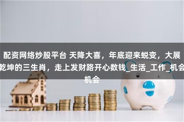 配资网络炒股平台 天降大喜，年底迎来蜕变，大展乾坤的三生肖，走上发财路开心数钱_生活_工作_机会