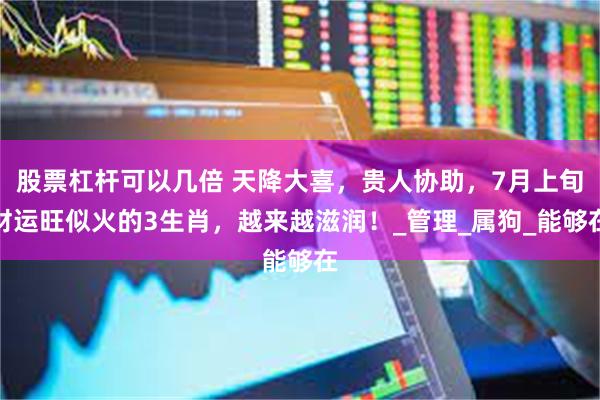 股票杠杆可以几倍 天降大喜，贵人协助，7月上旬财运旺似火的3生肖，越来越滋润！_管理_属狗_能够在