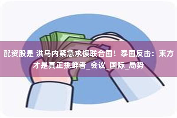 配资股是 洪马内紧急求援联合国！泰国反击：柬方才是真正挑衅者_会议_国际_局势