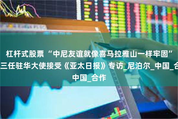 杠杆式股票 “中尼友谊就像喜马拉雅山一样牢固”——三任驻华大使接受《亚太日报》专访_尼泊尔_中国_合作