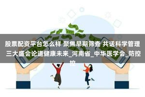 股票配资平台怎么样 聚焦早期筛查 共话科学管理 三大盛会论道健康未来_河南省_中华医学会_防控