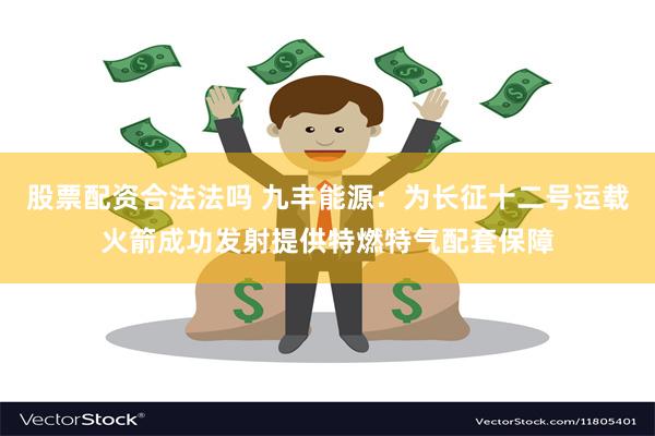 股票配资合法法吗 九丰能源：为长征十二号运载火箭成功发射提供特燃特气配套保障