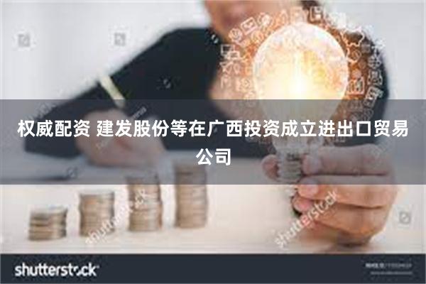 权威配资 建发股份等在广西投资成立进出口贸易公司