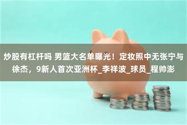炒股有杠杆吗 男篮大名单曝光！定妆照中无张宁与徐杰，9新人首次亚洲杯_李祥波_球员_程帅澎