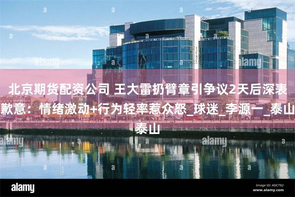 北京期货配资公司 王大雷扔臂章引争议2天后深表歉意：情绪激动+行为轻率惹众怒_球迷_李源一_泰山