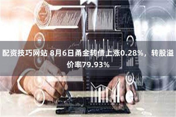 配资技巧网站 8月6日甬金转债上涨0.28%，转股溢价率79.93%