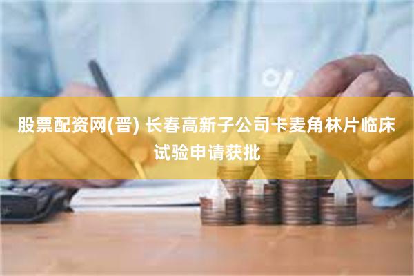 股票配资网(晋) 长春高新子公司卡麦角林片临床试验申请获批