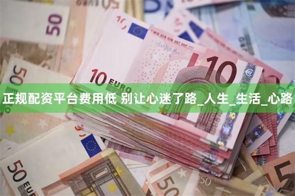 正规配资平台费用低 别让心迷了路_人生_生活_心路