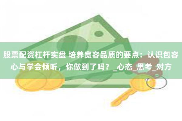 股票配资杠杆实盘 培养宽容品质的要点：认识包容心与学会倾听，你做到了吗？_心态_思考_对方
