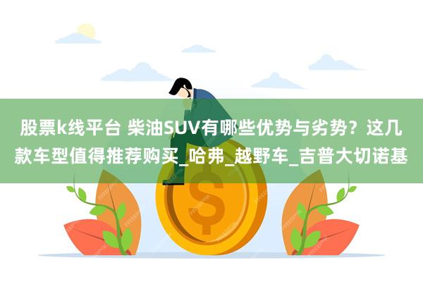 股票k线平台 柴油SUV有哪些优势与劣势？这几款车型值得推荐购买_哈弗_越野车_吉普大切诺基