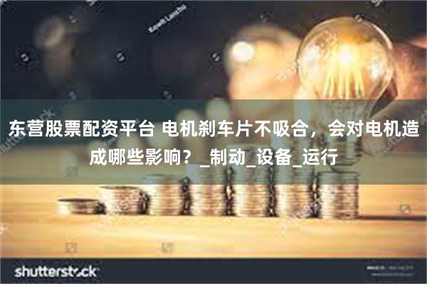 东营股票配资平台 电机刹车片不吸合，会对电机造成哪些影响？_制动_设备_运行
