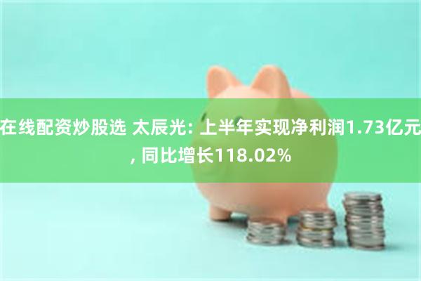 在线配资炒股选 太辰光: 上半年实现净利润1.73亿元, 同比增长118.02%