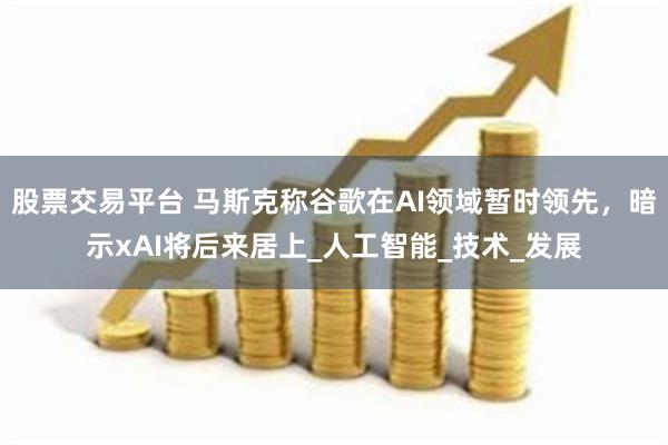 股票交易平台 马斯克称谷歌在AI领域暂时领先，暗示xAI将后来居上_人工智能_技术_发展