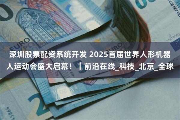 深圳股票配资系统开发 2025首届世界人形机器人运动会盛大启幕！｜前沿在线_科技_北京_全球