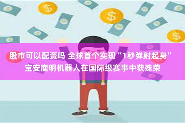 股市可以配资吗 全球首个实现“1秒弹射起身” 宝安鹿明机器人在国际级赛事中获殊荣