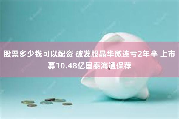股票多少钱可以配资 破发股晶华微连亏2年半 上市募10.48亿国泰海通保荐