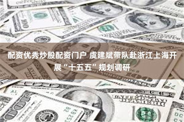 配资优秀炒股配资门户 虞建斌带队赴浙江上海开展“十五五”规划调研