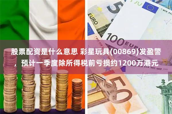 股票配资是什么意思 彩星玩具(00869)发盈警，预计一季度除所得税前亏损约1200万港元