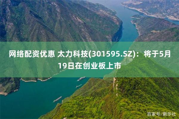 网络配资优惠 太力科技(301595.SZ)：将于5月19日在创业板上市