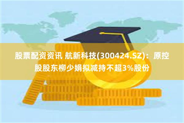股票配资资讯 航新科技(300424.SZ)：原控股股东柳少娟拟减持不超3%股份