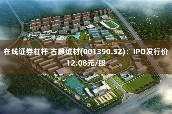 在线证劵杠杆 古麒绒材(001390.SZ)：IPO发行价12.08元/股