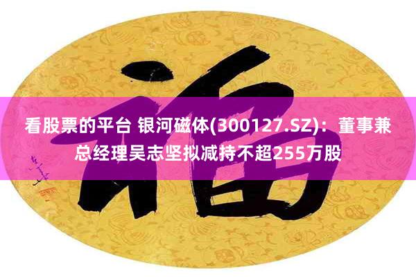 看股票的平台 银河磁体(300127.SZ)：董事兼总经理吴志坚拟减持不超255万股