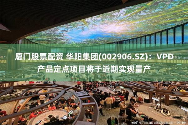 厦门股票配资 华阳集团(002906.SZ)：VPD产品定点项目将于近期实现量产