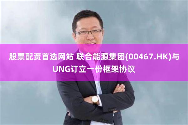 股票配资首选网站 联合能源集团(00467.HK)与UNG订立一份框架协议