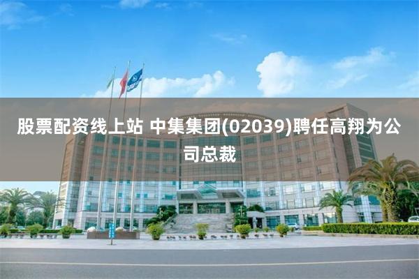 股票配资线上站 中集集团(02039)聘任高翔为公司总裁