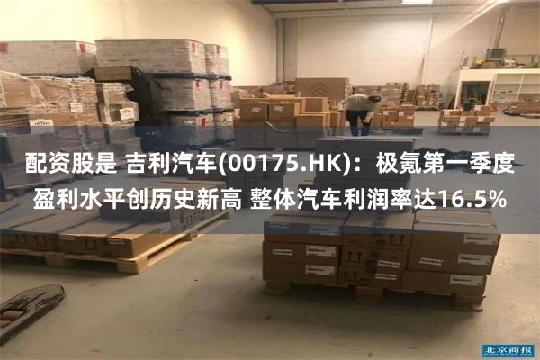 配资股是 吉利汽车(00175.HK):极氪第一季度盈利水平创历史新高 整体汽车利润率达16.5%