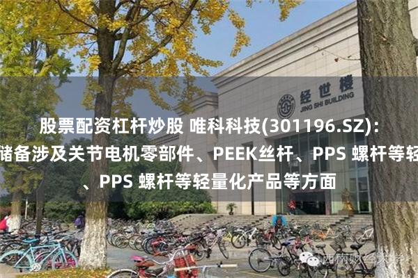 股票配资杠杆炒股 唯科科技(301196.SZ)：已有或潜在技术储备涉及关节电机零部件、PEEK丝杆、PPS 螺杆等轻量化产品等方面